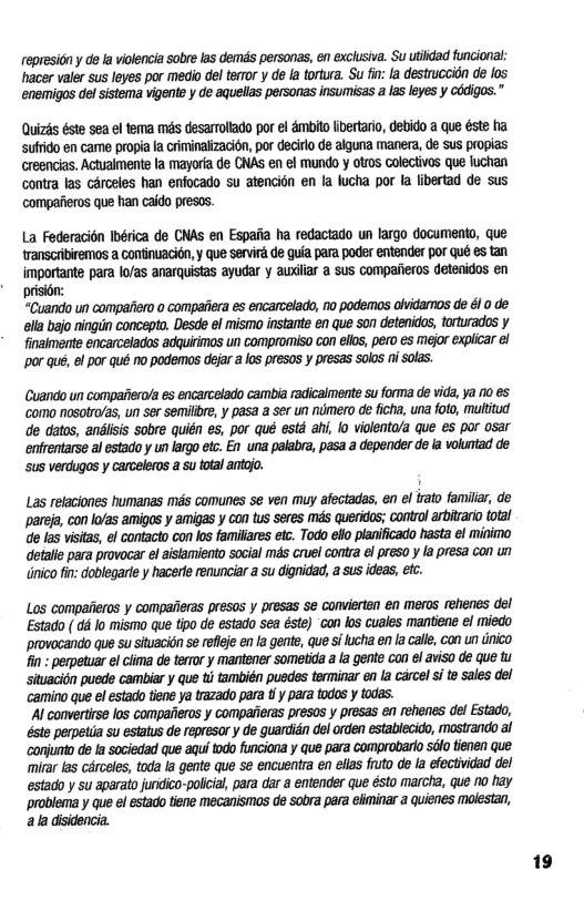 ropresion y d la violencia sobrelas dems personas, en exclusiva. Su utiidad funcional: hacer valer sus leyes por medio del teror y de [a ortura. Su i a destrucaion de los enemigos del sistema vigente y de aquellas personas insumisas a las leyes y COdigos.” Quizés éste sea el tema més desarrolado por el 4mbito fibertario, debido a que éste ha. sufrido en came propia la criminalizacion, por decirlo de alguna manera, dé Sus propias creencias. Actuaimente la mayoria de CAS en el mundo y otros colectivos que fuchan contra las cérceles han enfocado su atencion en la lucha por la libertad de sus compaiieros que han caido presos. La Federacitn Ibérica de CNAS en Espaita ha redactado un largo documenta, que ranscribiremos a continuacién, y que servird de guia para poder entander pOr qué es tan importante para lo/as anarquistas ayudar y awilar a sus compaeros detenidos en prision: “Cuando un compatiero o compaiiera es encarcelado, no podemas obvidaros de é10 de ella bajo ningiin concepto. Desde 6l mismo instante en que son detenidos, torturados y finaimente encarcelaos adquirinos un compromiso con elos, pero es mejor expicar el por qué, ef por qué no podemos dejar a los presos ¥ presas solos ni solas. Cuando un compaierd/a es encarcelado cambia radicalmente su forma de vida, ya 0 65 ‘como nosotro/as, un ser semilbre, y pasa a ser un numero de ficha, una foto, multitud de datos, andiisis sobre quién es, por qué estd ahi, lo violenta/a que es por osar entrentarse al estado y un largo etc. En una palabra, pasa a depender de la voluntad de sus verdugos y carceleros a su total antojo. Las relaciones humanas ms comunes se ven muy afectadas, en el trato familiar, de pareja, con Io/as amigas y amigas y con tus seres mas queridos; control arbitrario total de fas visitas, el contacto con los familares etc. Todo ello pianificado hasta el minimo detalle para provocar el aisiamiento social mas cruel contra el preso y la presa con un dnico fin: doblegarle y hacerte renunciar a su dignidad, a sus ideas, efc. Los compaiieros y compaiieras presos y presas se conviertan en meros rehenes del Estado ( dé lo mismo que tipo de estado sea éste) ‘con los cuales mantiens el miedo provocando que su situacion se refleje en la gent, que si lucha en la calle, con un tnico fin: perpetuar el ciima de terror y mantener sometida a la gente con el aviso de que tu situacion puede cambiar y Que ti también puedes terminar en la carcel si to sales del camino que el estado tiene ya trazado para tf y para odos y todas. ’Al convertise los compaiieros y comparieras presos y presas en rehenes del Estado, éste perpetda su estatus de represor y de guardién el orden establecido, mastrando al conjunto de la sociedad que aqui todo funciona y que para comprobarto solo tienen que: mirar las cArceles, toda la gente que e encuentra en elias fruto de la efectividad del estado y su aparato juridico-policial para dar a entender que ésto marcha, que no hay problema y que el estado tiene mecanismas de sobra para eliminar a quienes molestan, ala diidencia